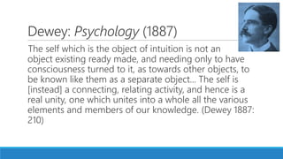 Dewey: Psychology (1887)
The self which is the object of intuition is not an
object existing ready made, and needing only to have
consciousness turned to it, as towards other objects, to
be known like them as a separate object... The self is
[instead] a connecting, relating activity, and hence is a
real unity, one which unites into a whole all the various
elements and members of our knowledge. (Dewey 1887:
210)
 