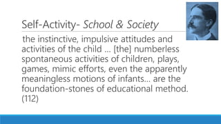 Self-Activity- School & Society
the instinctive, impulsive attitudes and
activities of the child … [the] numberless
spontaneous activities of children, plays,
games, mimic efforts, even the apparently
meaningless motions of infants… are the
foundation-stones of educational method.
(112)
 
