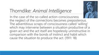 Thorndike: Animal Intelligence
In the case of the so-called action-consciousness
the neglect of the connections becomes preposterous.
The adventitious scraps of consciousness called 'willing'
which may intervene between a situation productive of a
given act and the act itself are hopelessly uninstructive in
comparison with the bonds of instinct and habit which
cause the situation to produce the act. (1911: 18)
 