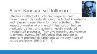 Albert Bandura: Self Influences
Effective intellectual functioning requires much
more than simply understanding the factual knowledge
and reasoning operations for given activities.... The
impact of most environmental influences on human
motivation, affect, and action is heavily mediated
through self processes. They give meaning and valence
to external events. Self influences thus operate as
important proximal determinants at the very heart of
causal processes. (1992: 117-118)
 