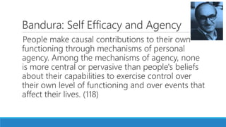 Bandura: Self Efficacy and Agency
People make causal contributions to their own
functioning through mechanisms of personal
agency. Among the mechanisms of agency, none
is more central or pervasive than people's beliefs
about their capabilities to exercise control over
their own level of functioning and over events that
affect their lives. (118)
 