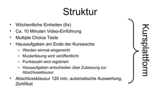 Struktur
• Wöchentliche Einheiten (6x)
• Ca. 10 Minuten Video-Einführung
• Multiple Choice Tests
• Hausaufgaben am Ende der Kurswoche
– Werden einmal eingereicht
– Musterlösung wird veröffentlicht
– Punktezahl wird registriert
– Hausaufgaben entscheiden über Zulassung zur
Abschlussklausur
• Abschlussklausur 120 min, automatische Auswertung,
Zertifikat
Kursplattform
 