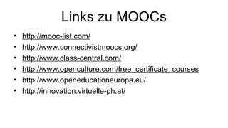 Links zu MOOCs
• http://mooc-list.com/
• http://www.connectivistmoocs.org/
• http://www.class-central.com/
• http://www.openculture.com/free_certificate_courses
• http://www.openeducationeuropa.eu/
• http://innovation.virtuelle-ph.at/
 