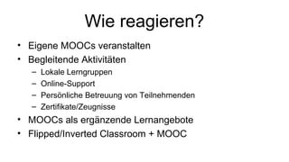 Wie reagieren?
• Eigene MOOCs veranstalten
• Begleitende Aktivitäten
– Lokale Lerngruppen
– Online-Support
– Persönliche Betreuung von Teilnehmenden
– Zertifikate/Zeugnisse
• MOOCs als ergänzende Lernangebote
• Flipped/Inverted Classroom + MOOC
 