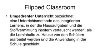 Flipped Classroom
• Umgedrehter Unterricht bezeichnet
eine Unterrichtsmethode des integrierten
Lernens, in der die Hausaufgaben und die
Stoffvermittlung insofern vertauscht werden, als
die Lerninhalte zu Hause von den Schülern
erarbeitet werden und die Anwendung in der
Schule geschieht.
 