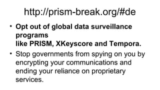 http://prism-break.org/#de
• Opt out of global data surveillance
programs
like PRISM, XKeyscore and Tempora.
• Stop governments from spying on you by
encrypting your communications and
ending your reliance on proprietary
services.
 