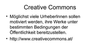 Creative Commons
• Möglichst viele UrheberInnen sollen
motiviert werden, ihre Werke unter
bestimmten Bedingungen der
Öffentlichkeit bereitzustellen.
• http://www.creativecommons.at/
 