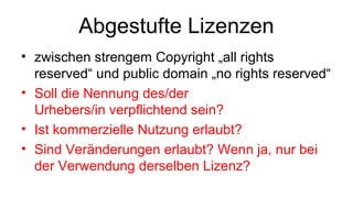 Abgestufte Lizenzen
• zwischen strengem Copyright „all rights
reserved“ und public domain „no rights reserved“
• Soll die Nennung des/der
Urhebers/in verpflichtend sein?
• Ist kommerzielle Nutzung erlaubt?
• Sind Veränderungen erlaubt? Wenn ja, nur bei
der Verwendung derselben Lizenz?
 