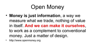 Open Money
• Money is just information, a way we
measure what we trade, nothing of value
in itself. And we can make it ourselves,
to work as a complement to conventional
money. Just a matter of design.
• http://www.openmoney.org
 