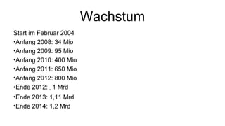 Wachstum
Start im Februar 2004
•Anfang 2008: 34 Mio
•Anfang 2009: 95 Mio
•Anfang 2010: 400 Mio
•Anfang 2011: 650 Mio
•Anfang 2012: 800 Mio
•Ende 2012: ~ 1 Mrd
•Ende 2013: 1,11 Mrd
•Ende 2014: 1,2 Mrd
 