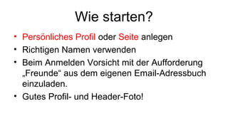 Wie starten?
• Persönliches Profil oder Seite anlegen
• Richtigen Namen verwenden
• Beim Anmelden Vorsicht mit der Aufforderung
„Freunde“ aus dem eigenen Email-Adressbuch
einzuladen.
• Gutes Profil- und Header-Foto!
 