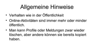 Allgemeine Hinweise
• Verhalten wie in der Öffentlichkeit
• Online-Aktivitäten sind immer mehr oder minder
öffentlich.
• Man kann Profile oder Meldungen zwar wieder
löschen, aber andere können sie bereits kopiert
haben.
 
