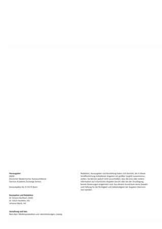 Herausgeber                                                 Redak on, Herausgeber und Herstellung haben sich bemüht, die in dieser
DAAD                                                        Veröﬀentlichung enthaltenen Angaben mit größter Sorgfalt zusammenzu-
Deutscher Akademischer Austauschdienst                      stellen. Sie können jedoch nicht ausschließen, dass die eine oder andere
German Academic Exchange Service                            Informa on auf irrtümlichen Angaben beruht oder bei der Drucklegung
                                                            bereits Änderungen eingetreten sind. Aus diesem Grund kann keine Gewähr
Kennedyallee 50, D-53175 Bonn                               und Ha ung für die Rich gkeit und Vollständigkeit der Angaben übernom-
                                                            men werden.

Konzep on und Redak on
Dr. Simone Burkhart, DAAD
Dr. Ulrich Heublein, HIS
Johanna Wank, HIS


Gestaltung und Satz
Nora Barr, Medienproduk on und -dienstleistungen, Leipzig
 