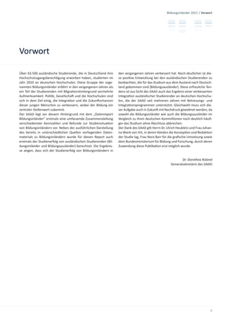 Bildungsinländer 2011 | Vorwort




Vorwort

Über 63.500 ausländische Studierende, die in Deutschland ihre     den vergangenen Jahren verbessert hat. Noch deutlicher ist die-
Hochschulzugangsberech gung erworben haben, studierten im         se posi ve Entwicklung bei den ausländischen Studierenden zu
Jahr 2010 an deutschen Hochschulen. Diese Gruppe der soge-        beobachten, die für das Studium aus dem Ausland nach Deutsch-
nannten Bildungsinländer erfährt in den vergangenen Jahren als    land gekommen sind (Bildungsausländer). Diese erfreuliche Ten-
ein Teil der Studierenden mit Migra onshintergrund vermehrte      denz ist aus Sicht des DAAD auch das Ergebnis einer verbesserten
Aufmerksamkeit. Poli k, Gesellscha und die Hochschulen sind       Integra on ausländischer Studierender an deutschen Hochschu-
sich in dem Ziel einig, die Integra on und die Zukun schancen     len, die der DAAD seit mehreren Jahren mit Betreuungs- und
dieser jungen Menschen zu verbessern, wobei der Bildung ein       Integra onsprogrammen unterstützt. Gleichwohl muss sich die-
zentraler Stellenwert zukommt.                                    ser Aufgabe auch in Zukun mit Nachdruck gewidmet werden, da
Der DAAD legt vor diesem Hintergrund mit dem „Datenreport         sowohl die Bildungsinländer wie auch die Bildungsausländer im
Bildungsinländer“ erstmals eine umfassende Zusammenstellung       Vergleich zu ihren deutschen Kommilitonen noch deutlich häuﬁ-
verschiedenster Kennzahlen und Befunde zur Studiensitua on        ger das Studium ohne Abschluss abbrechen.
von Bildungsinländern vor. Neben der ausführlichen Darstellung    Der Dank des DAAD gilt Herrn Dr. Ulrich Heublein und Frau Johan-
des bereits in unterschiedlichen Quellen vorliegenden Daten-      na Wank von HIS, in deren Händen die Konzep on und Redak on
materials zu Bildungsinländern wurde für diesen Report auch       der Studie lag, Frau Nora Barr für die graﬁsche Umsetzung sowie
erstmals der Studienerfolg von ausländischen Studierenden (Bil-   dem Bundesministerium für Bildung und Forschung, durch deren
dungsinländer und Bildungsausländer) berechnet. Die Ergebnis-     Zuwendung diese Publika on erst möglich wurde.
se zeigen, dass sich der Studienerfolg von Bildungsinländern in

                                                                                                            Dr. Dorothea Rüland
                                                                                                     Generalsekretärin des DAAD




                                                                                                                                9
 