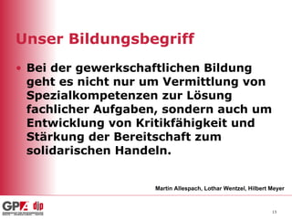 Unser Bildungsbegriff Bei der gewerkschaftlichen Bildung geht es nicht nur um Vermittlung von Spezialkompetenzen zur Lösung fachlicher Aufgaben, sondern auch um Entwicklung von Kritikfähigkeit und Stärkung der Bereitschaft zum solidarischen Handeln. Martin Allespach, Lothar Wentzel, Hilbert Meyer 