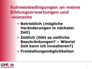 Rahmenbedingungen an meine Bildungserwartungen und -wünsche Betrieblich (mögliche Veränderungen in nächster Zeit) Zeitlich (Gibt es zeitliche Beschränkungen? – Wieviel Zeit kann ich investieren?) Freistellungsmöglichkeiten 
