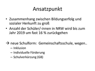 Ansatzpunkt
• Zusammenhang zwischen Bildungserfolg und
  sozialer Herkunft zu groß
• Anzahl der Schüler/-innen in NRW wird bis zum
  Jahr 2019 um fast 16 % zurückgehen

 neue Schulform: Gemeinschaftsschule, wegen..
  – Inklusion
  – Individuelle Förderung
  – Schulverkürzung (G8)
 