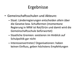 Ergebnisse
• Gemeinschaftsschulen und Akteure:
  – Staat: Länderregierungen entscheiden allein über
    die Gesetze bzw. Schulformen (momentane
    Regierung in NRW ist Rot/Grün und damit wird die
    Gemeinschaftsschule befürwortet)
  – Staatliche Gremien: existieren im Hinblick auf
    Schulpolitik gar nicht
  – Interessenvertreter/ Organisationen: haben
    keinen Einfluss, geben höchstens Empfehlungen
 