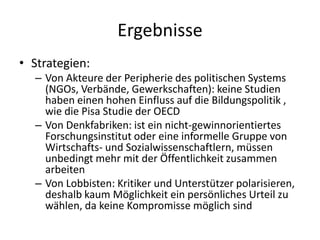Ergebnisse
• Strategien:
  – Von Akteure der Peripherie des politischen Systems
    (NGOs, Verbände, Gewerkschaften): keine Studien
    haben einen hohen Einfluss auf die Bildungspolitik ,
    wie die Pisa Studie der OECD
  – Von Denkfabriken: ist ein nicht-gewinnorientiertes
    Forschungsinstitut oder eine informelle Gruppe von
    Wirtschafts- und Sozialwissenschaftlern, müssen
    unbedingt mehr mit der Öffentlichkeit zusammen
    arbeiten
  – Von Lobbisten: Kritiker und Unterstützer polarisieren,
    deshalb kaum Möglichkeit ein persönliches Urteil zu
    wählen, da keine Kompromisse möglich sind
 