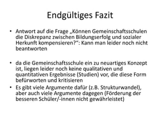Endgültiges Fazit
• Antwort auf die Frage „Können Gemeinschaftsschulen
  die Diskrepanz zwischen Bildungserfolg und sozialer
  Herkunft kompensieren?“: Kann man leider noch nicht
  beantworten

• da die Gemeinschaftsschule ein zu neuartiges Konzept
  ist, liegen leider noch keine qualitativen und
  quantitativen Ergebnisse (Studien) vor, die diese Form
  befürworten und kritisieren
• Es gibt viele Argumente dafür (z.B. Strukturwandel),
  aber auch viele Argumente dagegen (Förderung der
  besseren Schüler/-innen nicht gewährleistet)
 