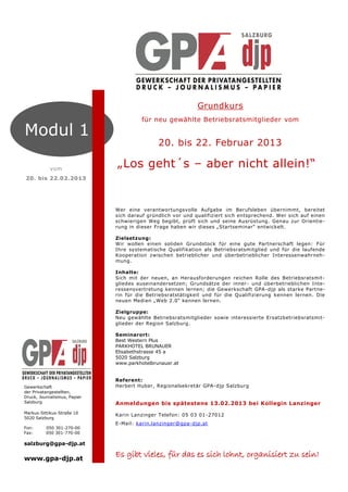 Grundkurs
                                        für neu gewählte Betriebsratsmitglieder vom

Modul 1
                                              20. bis 22. Februar 2013

            vom
                              „Los geht´s – aber nicht allein!“
20. bis 22.02.2013




                              Wer eine verantwortungsvolle Aufgabe im Berufsleben übernimmt, bereitet
                              sich darauf gründlich vor und qualifiziert sich entsprechend. Wer sich auf einen
                              schwierigen Weg begibt, prüft sich und seine Ausrüstung. Genau zur Orientie-
                              rung in dieser Frage haben wir dieses „Startseminar“ entwickelt.

                              Zielsetzung:
                              Wir wollen einen soliden Grundstock für eine gute Partnerschaft legen: Für
                              Ihre systematische Qualifikation als Betriebsratsmitglied und für die laufende
                              Kooperation zwischen betrieblicher und überbetrieblicher Interessenwahrneh-
                              mung.

                              Inhalte:
                              Sich mit der neuen, an Herausforderungen reichen Rolle des Betriebsratsmit-
                              gliedes auseinandersetzen; Grundsätze der inner - und überbetrieblichen Inte-
                              ressensvertretung kennen lernen; die Gewerkschaft GPA -djp als starke Partne-
                              rin für die Betriebsratstätigkeit und für die Qualifizierung kennen lernen. Die
                              neuen Medien „Web 2.0“ kennen lernen.

                              Zielgruppe:
                              Neu gewählte Betriebsratsmitglieder sowie interessierte Ersatzbetriebsratsmit-
                              glieder der Region Salzburg.

                              Seminarort:
                              Best Western Plus
                              PARKHOTEL BRUNAUER
                              Elisabethstrasse 45 a
                              5020 Salzburg
                              www.parkhotelbrunauer.at


                              Referent:
Gewerkschaft                  Herbert Huber, Regionalsekretär GPA-djp Salzburg
der Privatangestellten,
Druck, Journalismus, Papier
Salzburg                      Anmeldungen bis spätestens 13.02.2013 bei Kollegin Lanzinger
Markus-Sittikus-Straße 10
                              Karin Lanzinger Telefon: 05 03 01 -27012
5020 Salzburg
                              E-Mail: karin.lanzinger@gpa-djp.at
Fon:      050 301-270-00
Fax:      050 301-770-00

salzburg@gpa-djp.at

www.gpa-djp.at
                              Es gibt vieles, für das es sich lohnt, organisiert zu sein!
 
