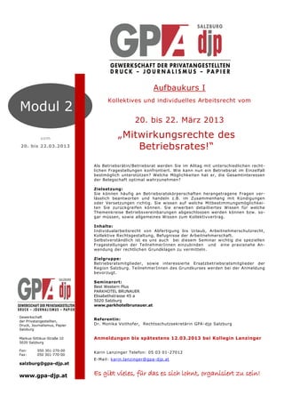 Aufbaukurs I
                                    Kollektives und individuelles Arbeitsrecht vom
Modul 2
                                                20. bis 22. März 2013

            vom                          „Mitwirkungsrechte des
20. bis 22.03.2013                           Betriebsrates!“
                              Als Betriebsrätin/Betriebsrat werden Sie im Alltag mit unterschiedlichen recht-
                              lichen Fragestellungen konfrontiert. Wie kann nun ein Betriebsrat im Einzelfall
                              bestmöglich unterstützen? Welche Möglichkeiten hat er, die Gesamtinteressen
                              der Belegschaft optimal wahrzunehmen?

                              Zielsetzung:
                              Sie können häufig an Betriebsratskörperschaften herangetragene Fragen ver-
                              lässlich beantworten und handeln z.B. im Zusammenhang mit Kündigungen
                              oder Versetzungen richtig. Sie wissen auf welche Mitbestimmungsmöglichkei-
                              ten Sie zurückgreifen können. Sie erwerben detailliertes Wissen für welche
                              Themenkreise Betriebsvereinbarungen abgeschlossen werden können bzw. so-
                              gar müssen, sowie allgemeines Wissen zum Kollektivvertrag.

                              Inhalte:
                              Individualarbeitsrecht von Abfertigung bis Urlaub, Arbeitnehmerschutzrecht,
                              Kollektive Rechtsgestaltung, Befugnisse der Arbeitnehmerschaft.
                              Selbstverständlich ist es uns auch bei diesem Seminar wichtig die speziellen
                              Fragestellungen der TeilnehmerInnen einzubinden und eine praxisnahe An-
                              wendung der rechtlichen Grundklagen zu vermitteln.

                              Zielgruppe:
                              Betriebsratsmitglieder, sowie interessierte Ersatzbetriebsratsmitglieder der
                              Region Salzburg. TeilnehmerInnen des Grundkurses werden bei der Anmeldung
                              bevorzugt.

                              Seminarort:
                              Best Western Plus
                              PARKHOTEL BRUNAUER
                              Elisabethstrasse 45 a
                              5020 Salzburg
                              www.parkhotelbrunauer.at


Gewerkschaft
der Privatangestellten,
                              Referentin:
Druck, Journalismus, Papier   Dr. Monika Voithofer, Rechtsschutzsekretärin GPA -djp Salzburg
Salzburg

Markus-Sittikus-Straße 10     Anmeldungen bis spätestens 12.03.2013 bei Kollegin Lanzinger
5020 Salzburg

Fon:      050 301-270-00
                              Karin Lanzinger Telefon: 05 03 01 -27012
Fax:      050 301-770-00
                              E-Mail: karin.lanzinger@gpa-djp.at
salzburg@gpa-djp.at

www.gpa-djp.at                Es gibt vieles, für das es sich lohnt, organisiert zu sein!
 
