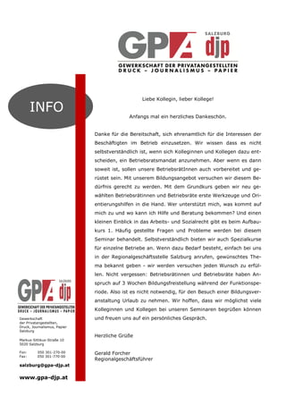 Liebe Kollegin, lieber Kollege!

       INFO                                 Anfangs mal ein herzliches Dankeschön.


                              Danke für die Bereitschaft, sich ehrenamtlich für die Interessen der
                              Beschäftigten im Betrieb einzusetzen. Wir wissen dass es nicht
                              selbstverständlich ist, wenn sich Kolleginnen und Kollegen dazu ent-
                              scheiden, ein Betriebsratsmandat anzunehmen. Aber wenn es dann
                              soweit ist, sollen unsere BetriebsrätInnen auch vorbereitet und ge-
                              rüstet sein. Mit unserem Bildungsangebot versuchen wir diesem Be-
                              dürfnis gerecht zu werden. Mit dem Grundkurs geben wir neu ge-
                              wählten Betriebsrätinnen und Betriebsräte erste Werkzeuge und Ori-
                              entierungshilfen in die Hand. Wer unterstützt mich, was kommt auf
                              mich zu und wo kann ich Hilfe und Beratung bekommen? Und einen
                              kleinen Einblick in das Arbeits- und Sozialrecht gibt es beim Aufbau-
                              kurs 1. Häufig gestellte Fragen und Probleme werden bei diesem
                              Seminar behandelt. Selbstverständlich bieten wir auch Spezialkurse
                              für einzelne Betriebe an. Wenn dazu Bedarf besteht, einfach bei uns
                              in der Regionalgeschäftsstelle Salzburg anrufen, gewünschtes The-
                              ma bekannt geben - wir werden versuchen jeden Wunsch zu erfül-
                              len. Nicht vergessen: Betriebsrätinnen und Betriebsräte haben An-
                              spruch auf 3 Wochen Bildungsfreistellung während der Funktionspe-
                              riode. Also ist es nicht notwendig, für den Besuch einer Bildungsver-
                              anstaltung Urlaub zu nehmen. Wir hoffen, dass wir möglichst viele
                              Kolleginnen und Kollegen bei unseren Seminaren begrüßen können
Gewerkschaft                  und freuen uns auf ein persönliches Gespräch.
der Privatangestellten,
Druck, Journalismus, Papier
Salzburg
                              Herzliche Grüße
Markus-Sittikus-Straße 10
5020 Salzburg

Fon:      050 301-270-00      Gerald Forcher
Fax:      050 301-770-00
                              Regionalgeschäftsführer
salzburg@gpa-djp.at

www.gpa-djp.at
 