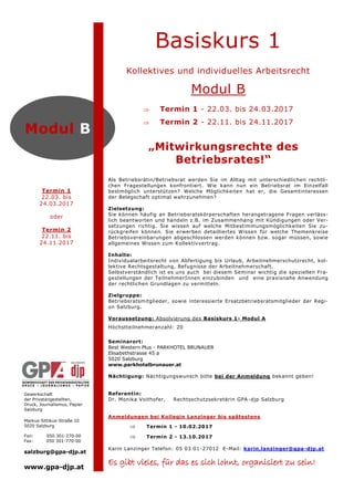 Gewerkschaft
der Privatangestellten,
Druck, Journalismus, Papier
Salzburg
Markus-Sittikus-Straße 10
5020 Salzburg
Fon: 050 301-270-00
Fax: 050 301-770-00
salzburg@gpa-djp.at
www.gpa-djp.at
Modul B
Termin 1
22.03. bis
24.03.2017
oder
Termin 2
22.11. bis
24.11.2017
„Mitwirkungsrechte des
Betriebsrates!“
Basiskurs 1
Kollektives und individuelles Arbeitsrecht
Modul B
 Termin 1 - 22.03. bis 24.03.2017
 Termin 2 - 22.11. bis 24.11.2017
Als Betriebsrätin/Betriebsrat werden Sie im Alltag mit unterschiedlichen rechtli-
chen Fragestellungen konfrontiert. Wie kann nun ein Betriebsrat im Einzelfall
bestmöglich unterstützen? Welche Möglichkeiten hat er, die Gesamtinteressen
der Belegschaft optimal wahrzunehmen?
Zielsetzung:
Sie können häufig an Betriebsratskörperschaften herangetragene Fragen verläss-
lich beantworten und handeln z.B. im Zusammenhang mit Kündigungen oder Ver-
setzungen richtig. Sie wissen auf welche Mitbestimmungsmöglichkeiten Sie zu-
rückgreifen können. Sie erwerben detailliertes Wissen für welche Themenkreise
Betriebsvereinbarungen abgeschlossen werden können bzw. sogar müssen, sowie
allgemeines Wissen zum Kollektivvertrag.
Inhalte:
Individualarbeitsrecht von Abfertigung bis Urlaub, Arbeitnehmerschutzrecht, kol-
lektive Rechtsgestaltung, Befugnisse der Arbeitnehmerschaft.
Selbstverständlich ist es uns auch bei diesem Seminar wichtig die speziellen Fra-
gestellungen der TeilnehmerInnen einzubinden und eine praxisnahe Anwendung
der rechtlichen Grundlagen zu vermitteln.
Zielgruppe:
Betriebsratsmitglieder, sowie interessierte Ersatzbetriebsratsmitglieder der Regi-
on Salzburg.
Voraussetzung: Absolvierung des Basiskurs 1- Modul A
Höchstteilnehmeranzahl: 20
Seminarort:
Best Western Plus - PARKHOTEL BRUNAUER
Elisabethstrasse 45 a
5020 Salzburg
www.parkhotelbrunauer.at
Nächtigung: Nächtigungswunsch bitte bei der Anmeldung bekannt geben!
Referentin:
Dr. Monika Voithofer, Rechtsschutzsekretärin GPA-djp Salzburg
Anmeldungen bei Kollegin Lanzinger bis spätestens
 Termin 1 - 10.02.2017
 Termin 2 - 13.10.2017
Karin Lanzinger Telefon: 05 03 01-27012 E-Mail: karin.lanzinger@gpa-djp.at
Es gibt vieles, für das es sich lohnt, organisiert zu sein!
 