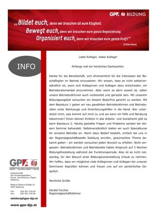 Gewerkschaft
der Privatangestellten,
Druck, Journalismus, Papier
Salzburg
Markus-Sittikus-Straße 10
5020 Salzburg
Fon: 050 301-270-00
Fax: 050 301-770-00
salzburg@gpa-djp.at
www.gpa-djp.at
INFO
Liebe Kollegin, lieber Kollege!
Anfangs mal ein herzliches Dankeschön.
Danke für die Bereitschaft, sich ehrenamtlich für die Interessen der Be-
schäftigten im Betrieb einzusetzen. Wir wissen, dass es nicht selbstver-
ständlich ist, wenn sich Kolleginnen und Kollegen dazu entscheiden, ein
Betriebsratsmandat anzunehmen. Aber wenn es dann soweit ist, sollen
unsere BetriebsrätInnen auch vorbereitet und gerüstet sein. Mit unserem
Bildungsangebot versuchen wir diesem Bedürfnis gerecht zu werden. Mit
dem Basiskurs 1 geben wir neu gewählten Betriebsrätinnen und Betriebs-
räten erste Werkzeuge und Orientierungshilfen in die Hand. Wer unter-
stützt mich, was kommt auf mich zu und wo kann ich Hilfe und Beratung
bekommen? Einen kleinen Einblick in das Arbeits- und Sozialrecht gibt es
beim Basiskurs 2. Häufig gestellte Fragen und Probleme werden bei die-
sem Seminar behandelt. Selbstverständlich bieten wir auch Spezialkurse
für einzelne Betriebe an. Wenn dazu Bedarf besteht, einfach bei uns in
der Regionalgeschäftsstelle Salzburg anrufen, gewünschtes Thema be-
kannt geben - wir werden versuchen jeden Wunsch zu erfüllen. Nicht ver-
gessen: Betriebsrätinnen und Betriebsräte haben Anspruch auf 3 Wochen
Bildungsfreistellung während der Funktionsperiode. Also ist es nicht not-
wendig, für den Besuch einer Bildungsveranstaltung Urlaub zu nehmen.
Wir hoffen, dass wir möglichst viele Kolleginnen und Kollegen bei unseren
Seminaren begrüßen können und freuen uns auf ein persönliches Ge-
spräch.
Herzliche Grüße
Gerald Forcher
Regionalgeschäftsführer
 