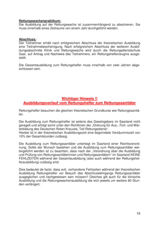 15
Rettungswachenpraktikum:
Die Ausbildung auf der Rettungswache ist zusammenhängend zu absolvieren. Sie
muss innerhalb eines Zeitraums von einem Jahr durchgeführt werden.
Abschluss:
Der Teilnehmer erhält nach erfolgreichem Abschluss der theoretischen Ausbildung
eine Teilnahmebescheinigung. Nach erfolgreichem Abschluss der weiteren Ausbil-
dungsabschnitte Klinik und Rettungswache wird durch die Rettungsdienstschule
Saar, auf Antrag und Nachweis des Teilnehmers, ein Rettungshelferzeugnis ausge-
stellt.
Die Gesamtausbildung zum Rettungshelfer muss innerhalb von zwei Jahren abge-
schlossen sein.
Wichtiger Hinweis !!
Ausbildungsverlauf vom Rettungshelfer zum Rettungssanitäter
Rettungshelfer besuchen die gleichen theoretischen Grundkurse wie Rettungssanitä-
ter.
Die Ausbildung zum Rettungshelfer ist seitens des Gesetzgebers im Saarland nicht
geregelt und erfolgt somit unter den Richtlinien der „Ordnung für Aus-, Fort- und Wei-
terbildung des Deutschen Roten Kreuzes, Teil Rettungsdienst“.
Hierbei ist in der theoretischen Ausbildungszeit eine begründete Versäumniszeit von
10% der Gesamtstunden zulässig.
Die Ausbildung zum Rettungssanitäter unterliegt im Saarland einer Rechtsverord-
nung. Sollte der Wunsch bestehen und die Ausbildung zum Rettungssanitäter wei-
tergeführt werden ist zu beachten, dass nach der „Verordnung über die Ausbildung
und Prüfung von Rettungssanitäterinnen und Rettungssanitätern“ im Saarland KEINE
FEHLZEITEN während der Gesamtausbildung (also auch während der Rettungshel-
ferausbildung) zulässig sind.
Dies bedeutet de facto, dass evtl. vorhandene Fehlzeiten während der theoretischen
Ausbildung Rettungshelfer vor Besuch des Abschlusslehrgangs Rettungssanitäter
ausgeglichen und nachgewiesen sein müssen!! Gleiches gilt auch für die klinische
Ausbildung und die Rettungswachenausbildung die sich jeweils um weitere 80 Stun-
den verlängert.
 