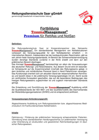 25
Rettungsdienstschule Saar gGmbH
gemeinnützige Gesellschaft mit beschränkter Haftung
Fortbildung
TraumaManagement®
Premium für RettAss und NotSan
Definition:
Die Rettungsdienstschule Saar ist Kooperationspartner des Netzwerks
TraumaManagement®
. Ein standardisiertes Management von Notfallsituationen
verbessert die Versorgungsqualität für den Notfallpatienten erheblich – im
internistischen Bereich, insbesondere bei der kardiopulmonalen Reanimation, gibt es
seit Jahren feste Versorgungsstandards. Im Bereich der Schwerverletztenversorgung
wurden derartige Standards zunächst in der Klinik erstellt und dann auf den
präklinischen Bereich übertragen.
Das Konzept TraumaManagement®
berücksichtigt vor allem die Voraussetzungen
des deutschen Rettungs- und Notarztwesens. Aus diesem Grund wird ein besonde-
rer Schwerpunkt auf die Zusammenarbeit innerhalb des Rettungsteams gelegt, in
dem ärztliches und nichtärztliches Personal Hand in Hand Patient/innen versorgen.
Das Kurskonzept orientiert sich am aktuellen Stand der wissenschaftlichen Kenntnis-
se und bezieht diese in die präklinische Versorgungsstrategie mit ein. Damit wurde
ein zertifiziertes Kurssystem geschaffen, das auf die besonderen Bedingungen des
hiesigen Rettungswesens zugeschnitten ist und zugleich internationalen Standards
genügt.
Die Entwicklung und Durchführung der TraumaManagement®
Ausbildung erfüllt
die Qualitätsstandards der ISO 9001 und des Qualitätsmodells des Dachverbandes
der Weiterbildungsorganisationen (DVWO) und ist entsprechend zertifiziert.
Voraussetzungen/Anforderungsprofil:
Abgeschlossene Ausbildung zum Rettungsassistenten bzw. abgeschlossenes Medi-
zinstudium mit Fachkundenachweis Notfallmedizin.
Inhalte
Optimierung / Förderung der präklinischen Versorgung schwerverletzter Patienten.
Vermittlung eines standardisierten Handlungsschemas zur präklinischen Versorgung
unter Orientierung an strukturellen und gesetzlichen Rahmenbedingungen im deut-
schen Rettungswesen.
 