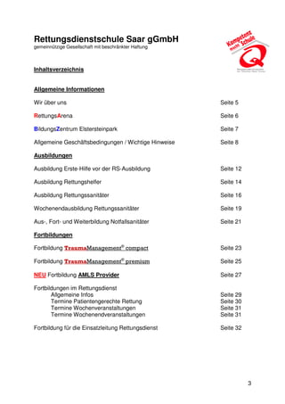 3
Rettungsdienstschule Saar gGmbH
gemeinnützige Gesellschaft mit beschränkter Haftung
Inhaltsverzeichnis
Allgemeine Informationen
Wir über uns Seite 5
RettungsArena Seite 6
BildungsZentrum Elstersteinpark Seite 7
Allgemeine Geschäftsbedingungen / Wichtige Hinweise Seite 8
Ausbildungen
Ausbildung Erste-Hilfe vor der RS-Ausbildung Seite 12
Ausbildung Rettungshelfer Seite 14
Ausbildung Rettungssanitäter Seite 16
Wochenendausbildung Rettungssanitäter Seite 19
Aus-, Fort- und Weiterbildung Notfallsanitäter Seite 21
Fortbildungen
Fortbildung TraumaManagement®
compact Seite 23
Fortbildung TraumaManagement®
premium Seite 25
NEU Fortbildung AMLS Provider Seite 27
Fortbildungen im Rettungsdienst
Allgemeine Infos Seite 29
Termine Patientengerechte Rettung Seite 30
Termine Wochenveranstaltungen Seite 31
Termine Wochenendveranstaltungen Seite 31
Fortbildung für die Einsatzleitung Rettungsdienst Seite 32
 