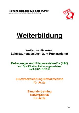 33
Rettungsdienstschule Saar gGmbH
gemeinnützige Gesellschaft mit beschränkter Haftung
Weiterbildung
Weiterqualifizierung
Lehrrettungsassistent zum Praxisanleiter
Betreuungs- und Pflegeassistent/in (IHK)
incl. Qualifikation Betreuungsassistent
nach § 87b SGB XI
Zusatzbezeichnung Notfallmedizin
für Ärzte
Simulatortraining
NaSimSaar25
für Ärzte
 