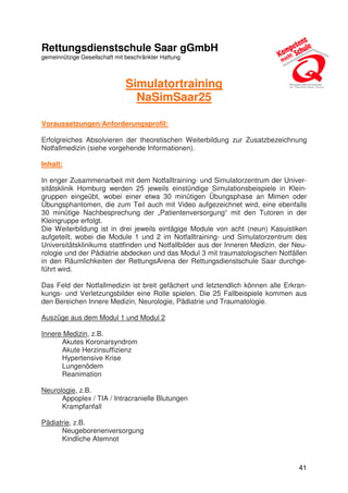 41
Rettungsdienstschule Saar gGmbH
gemeinnützige Gesellschaft mit beschränkter Haftung
Simulatortraining
NaSimSaar25
Voraussetzungen/Anforderungsprofil:
Erfolgreiches Absolvieren der theoretischen Weiterbildung zur Zusatzbezeichnung
Notfallmedizin (siehe vorgehende Informationen).
Inhalt:
In enger Zusammenarbeit mit dem Notfalltraining- und Simulatorzentrum der Univer-
sitätsklinik Homburg werden 25 jeweils einstündige Simulationsbeispiele in Klein-
gruppen eingeübt, wobei einer etwa 30 minütigen Übungsphase an Mimen oder
Übungsphantomen, die zum Teil auch mit Video aufgezeichnet wird, eine ebenfalls
30 minütige Nachbesprechung der „Patientenversorgung“ mit den Tutoren in der
Kleingruppe erfolgt.
Die Weiterbildung ist in drei jeweils eintägige Module von acht (neun) Kasuistiken
aufgeteilt, wobei die Module 1 und 2 im Notfalltraining- und Simulatorzentrum des
Universitätsklinikums stattfinden und Notfallbilder aus der Inneren Medizin, der Neu-
rologie und der Pädiatrie abdecken und das Modul 3 mit traumatologischen Notfällen
in den Räumlichkeiten der RettungsArena der Rettungsdienstschule Saar durchge-
führt wird.
Das Feld der Notfallmedizin ist breit gefächert und letztendlich können alle Erkran-
kungs- und Verletzungsbilder eine Rolle spielen. Die 25 Fallbeispiele kommen aus
den Bereichen Innere Medizin, Neurologie, Pädiatrie und Traumatologie.
Auszüge aus dem Modul 1 und Modul 2
Innere Medizin, z.B.
Akutes Koronarsyndrom
Akute Herzinsuffizienz
Hypertensive Krise
Lungenödem
Reanimation
Neurologie, z.B.
Appoplex / TIA / Intracranielle Blutungen
Krampfanfall
Pädiatrie, z.B.
Neugeborenenversorgung
Kindliche Atemnot
 