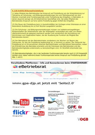 § 118 ArbVG Bildungsfreistellung
 1) Jedes Mitglied des Betriebsrates hat Anspruch auf Freistellung von der Arbeitsleistung zur
 Teilnahme an Schulungs- und Bildungsveranstaltungen bis zum Höchstausmaß von drei
 Wochen innerhalb einer Funktionsperiode unter Fortzahlung des Entgeltes; in Betrieben, in
 denen dauernd weniger als 20 Arbeitnehmer beschäftigt sind, hat jedes Mitglied des
 Betriebsrates Anspruch auf eine solche Freistellung gegen Entfall des Entgeltes.

 (2) Die Dauer der Freistellung kann in Ausnahmefällen bei Vorliegen eines Interesses an einer
 besonderen Ausbildung bis zu fünf Wochen ausgedehnt werden.

 (3) Die Schulungs- und Bildungsveranstaltungen müssen von kollektivvertragsfähigen
 Körperschaften der Arbeitnehmer oder der Arbeitgeber veranstaltet sein oder von diesen
 übereinstimmend als geeignet anerkannt werden und vornehmlich die Vermittlung von
 Kenntnissen zum Gegenstand haben, die der Ausübung der Funktion als Mitglied des
 Betriebsrates dienen.

 (4) Der Betriebsrat hat den Betriebsinhaber mindestens vier Wochen vor Beginn des
 Zeitraumes, für den die Freistellung beabsichtigt ist, in Kenntnis zu setzen. Der Zeitpunkt der
 Freistellung ist im Einvernehmen zwischen Betriebsinhaber und Betriebsrat festzusetzen, wobei
 die Erfordernisse des Betriebes einerseits und die Interessen des Betriebsrates und des
 Betriebsratsmitgliedes andererseits zu berücksichtigen sind. Im Streitfall entscheidet das
 Gericht.

 (5) Betriebsratsmitglieder, die in der laufenden Funktionsperiode bereits nach § 119 freigestellt
 worden sind, haben während dieser Funktionsperiode keinen Anspruch auf Freistellung gemäß
 Abs. 1 und 2.


Verschiedene Plattformen – Info und Kennenlernen beim STARTSEMINAR!
 