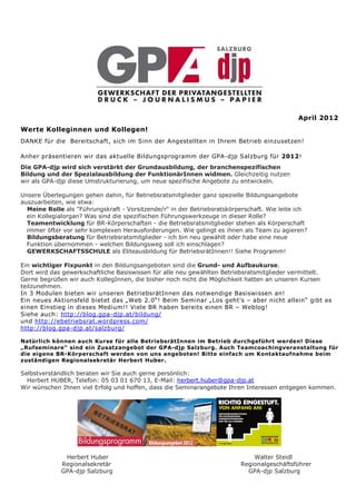 April 2012
Werte Kolleginnen und Kollegen!
DANKE für die Bereitschaft, sich im Sinn der Angestellten in Ihrem Betrieb einzusetzen!

Anher präsentieren wir das aktuelle Bildungsprogramm der GPA-djp Salzburg für 2012!
Die GPA-djp wird sich verstärkt der Grundausbildung, der branchenspezifischen
Bildung und der Spezialausbildung der FunktionärInnen widmen. Gleichzeitig nutzen
wir als GPA-djp diese Umstrukturierung, um neue spezifische Angebote zu entwickeln.

Unsere Überlegungen gehen dahin, für Betriebsratsmitglieder ganz spezielle Bildungsangebote
auszuarbeiten, wie etwa:
  Meine Rolle als "Führungskraft - Vorsitzende/r" in der Betriebsratskörperschaft. Wie leite ich
  ein Kollegialorgan? Was sind die spezifischen Führungswerkzeuge in dieser Rolle?
  Teamentwicklung für BR-Körperschaften - die Betriebsratsmitglieder stehen als Körperschaft
  immer öfter vor sehr komplexen Herausforderungen. Wie gelingt es ihnen als Team zu agieren?
  Bildungsberatung für Betriebsratsmitglieder - ich bin neu gewählt oder habe eine neue
  Funktion übernommen - welchen Bildungsweg soll ich einschlagen?
  GEWERKSCHAFTSSCHULE als Eliteausbildung für BetriebsrätInnen!! Siehe Programm!

Ein wichtiger Fixpunkt in den Bildungsangeboten sind die Grund- und Aufbaukurse.
Dort wird das gewerkschaftliche Basiswissen für alle neu gewählten Betriebsratsmitglieder vermittelt.
Gerne begrüßen wir auch KollegInnen, die bisher noch nicht die Möglichkeit hatten an unseren Kursen
teilzunehmen.
In 3 Modulen bieten wir unseren BetriebsrätInnen das notwendige Basiswissen an!
Ein neues Aktionsfeld bietet das „Web 2.0“! Beim Seminar „Los geht’s – aber nicht allein“ gibt es
einen Einstieg in dieses Medium!! Viele BR haben bereits einen BR – Weblog!
Siehe auch: http://blog.gpa-djp.at/bildung/
und http://ebetriebsrat.wordpress.com/
http://blog.gpa-djp.at/salzburg/

Natürlich können auch Kurse für alle BetriebsrätInnen im Betrieb durchgeführt werden! Diese
„Rufseminare“ sind ein Zusatzangebot der GPA-djp Salzburg. Auch Teamcoachingveranstaltung für
die eigene BR-Körperschaft werden von uns angeboten! Bitte einfach um Kontaktaufnahme beim
zuständigen Regionalsekretär Herbert Huber.

Selbstverständlich beraten wir Sie auch gerne persönlich:
  Herbert HUBER, Telefon: 05 03 01 670 13, E-Mail: herbert.huber@gpa-djp.at
Wir wünschen Ihnen viel Erfolg und hoffen, dass die Seminarangebote Ihren Interessen entgegen kommen.




              Herbert Huber                                                  Walter Steidl
             Regionalsekretär                                            Regionalgeschäftsführer
             GPA-djp Salzburg                                              GPA-djp Salzburg
 