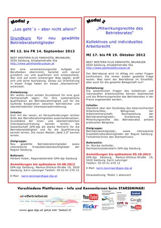 „Los geht´s – aber nicht allein!“                             „Mitwirkungsrechte des
                                                                   Betriebsrates“
Grundkurs    für   neu                 gewählte
Betriebsratsmitglieder                                  Kollektives und individuelles
                                                        Arbeitsrecht
MI 12. bis FR 14. September 2012
                                                        MI 17. bis FR 19. Oktober 2012
BEST WESTERN PLUS PARKHOTEL BRUNAUER,
5020 Salzburg, Elisabethstraße 45a
                                                        BEST WESTERN PLUS PARKHOTEL BRUNAUER
http://www.parkhotelbrunauer.at
                                                        5020 Salzburg, Elisabethstraße 45a
                                                        http://www.parkhotelbrunauer.at
Wer    eine   verantwortungsvolle   Aufgabe    im
Berufsleben   übernimmt,   bereitet  sich  darauf
                                                        Der Betriebsrat wird im Alltag mit vielen Fragen
gründlich vor und qualifiziert sich entsprechend.
                                                        konfrontiert. Die immer wieder gestellte Frage
Wer sich auf einen schwierigen Weg begibt, prüft
                                                        lautet: Was kann der Betriebsrat im Einzelfall,
sich und seine Ausrüstung. Genau zur Orientierung
                                                        aber auch für die gesamte Belegschaft tun?
in dieser Frage haben wir dieses „Startseminar“
entwickelt.
                                                        Zielsetzung:
                                                        Die wesentlichen Fragen des kollektiven und
Zielsetzung:
                                                        individuellen Arbeitsrechtes können beantwortet
Wir wollen einen soliden Grundstock für eine gute
                                                        und die Mitwirkungsrechte des Betriebsrates in der
Partnerschaft   legen:   Für  Ihre    systematische
                                                        Praxis angewendet werden.
Qualifikation als Betriebsratsmitglied und für die
laufende Kooperation zwischen betrieblicher und
                                                        Inhalte:
überbetrieblicher Interessenwahrnehmung.
                                                        Überblick über den Stufenbau des österreichischen
                                                        Arbeitsrechtes;           Befugnisse          der
Inhalte:
                                                        Arbeitnehmerschaft;        Rechtsstellung     der
Sich mit der neuen, an Herausforderungen reichen
                                                        Betriebratsmitglieder;       Erarbeitung      der
Rolle des Betriebsratsmitgliedes auseinandersetzen;
                                                        Mitwirkungsrechte     des   Betriebsrates anhand
Grundsätze    der   inner-   und   überbetrieblichen
                                                        praktischer Beispiele.
Interessensvertretung      kennen     lernen;     die
Gewerkschaft GPA-djp als starke Partnerin für die
                                                        Zielgruppe:
Betriebsratstätigkeit und für die Qualifizierung
                                                        Betriebsratsmitglieder,     sowie    interessierte
kennen lernen. Die neuen Medien „Web 2.0“ kennen
                                                        Ersatzbetriebsratsmitglieder der Region Salzburg.
lernen.
                                                        TeilnehmerInnen des Startseminars.
Zielgruppe:
                                                        Referentin:
Neu     gewählte     Betriebsratsmitglieder     sowie
                                                        Dr. Monika Voithofer,
interessierte    Ersatzbetriebsratsmitglieder     der
                                                        Rechtsschutzsekretärin GPA-djp Salzburg
Region Salzburg.

Referent:                                               Anmeldungen bis spätestens 05.10.2012
Herbert Huber, Regionalsekretär GPA-djp Salzburg        GPA-djp Salzburg, Markus-Sittikus-Straße      10,
                                                        5020 Salzburg, Karin Lanzinger
                                                        Telefon: 05 03 01-270 12
Anmeldungen bis spätestens 24.08.2012
GPA-djp Salzburg, Markus-Sittikus-Straße 10, 5020       E-Mail: karin.lanzinger@gpa-djp.at
Salzburg, Karin Lanzinger Telefon: 05 03 01-270 12

E-Mail: karin.lanzinger@gpa-djp.at                      Voraussetzung: Modul 1 absoviert




     Verschiedene Plattformen – Info und Kennenlernen beim STARSEMINAR!
 