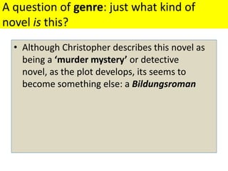 A question of genre: just what kind of novel is this? Although Christopher describes this novel as being a ‘murder mystery’ or detective novel, as the plot develops, its seems to become something else: a Bildungsroman 