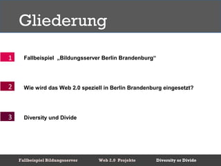 Gliederung

1     Fallbeispiel „Bildungsserver Berlin Brandenburg“




2     Wie wird das Web 2.0 speziell in Berlin Brandenburg eingesetzt?




3     Diversity und Divide




    Fallbeispiel Bildungsserver   Web 2.0 Projekte       Diversity or Divide
 