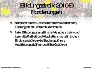 selbstbestimmtes Lernen statt starrem Zeitrahmen, Leistungsdruck und Konkurrenzdruck freier Bildungszugang für alle Menschen, Lehr- und Lernmittelfreiheit und Abschaffung von sämtlichen Bildungsgebühren wie Studiengebühren, Ausbildungsgebühren und Kita-Gebühren Bildungsstreik 2010 – Forderungen Forderungen des Bildungsstreiks 2010     Johannes Hiry 