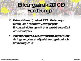 kleinere Klassen (maximal 23 SchülerInnen pro Klasse) und eine bessere Versorgung der Bildungseinrichtungen mit einer ausreichenden Zahl von Lehrkörpern Abänderung der GOS (Gymnasialen Oberstufe Saar) dahingehend, dass eine Spezialisierung schon in der Schule möglich ist Bildungsstreik 2010 – Forderungen Forderungen des Bildungsstreiks 2010     Johannes Hiry 