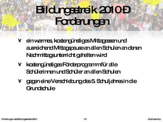 ein warmes, kostengünstiges Mittagessen und ausreichend Mittagspause an allen Schulen an denen Nachmittagsunterricht gehalten wird kostengünstiges Förderprogramm für alle Schülerinnen und Schüler an allen Schulen gegen eine Verschiebung des 5. Schuljahres in die Grundschule Bildungsstreik 2010 – Forderungen Forderungen des Bildungsstreiks 2010     Johannes Hiry 