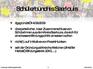 „ gegründet“ 14.09.2009 überparteilicher, loser Zusammenschluss von SchülerInnen aus dem Kreis Saarlouis, die sich für eine bessere Bildungspolitik einsetzen wollen nicht(!) auf Initiative von FreerkHuisken seit der Gründung zahlreiche Aktionen („Heißer Herbst“, Bildungsstreik 2010, ...) Schülerbündnis Saarlouis Forderungen des Bildungsstreiks 2010     Johannes Hiry 
