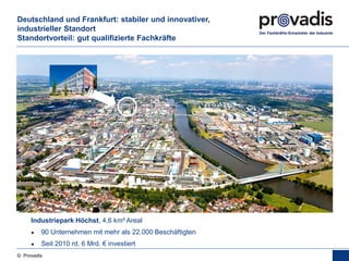 © Provadis
Deutschland und Frankfurt: stabiler und innovativer,
industrieller Standort
Standortvorteil: gut qualifizierte Fachkräfte
Industriepark Höchst, 4,6 km² Areal
● 90 Unternehmen mit mehr als 22.000 Beschäftigten
● Seit 2010 rd. 6 Mrd. € investiert
 