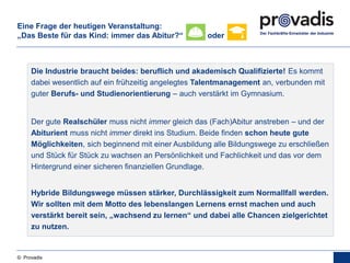 © Provadis
Die Industrie braucht beides: beruflich und akademisch Qualifizierte! Es kommt
dabei wesentlich auf ein frühzeitig angelegtes Talentmanagement an, verbunden mit
guter Berufs- und Studienorientierung – auch verstärkt im Gymnasium.
Der gute Realschüler muss nicht immer gleich das (Fach)Abitur anstreben – und der
Abiturient muss nicht immer direkt ins Studium. Beide finden schon heute gute
Möglichkeiten, sich beginnend mit einer Ausbildung alle Bildungswege zu erschließen
und Stück für Stück zu wachsen an Persönlichkeit und Fachlichkeit und das vor dem
Hintergrund einer sicheren finanziellen Grundlage.
Hybride Bildungswege müssen stärker, Durchlässigkeit zum Normallfall werden.
Wir sollten mit dem Motto des lebenslangen Lernens ernst machen und auch
verstärkt bereit sein, „wachsend zu lernen“ und dabei alle Chancen zielgerichtet
zu nutzen.
Eine Frage der heutigen Veranstaltung:
„Das Beste für das Kind: immer das Abitur?“ oder
 