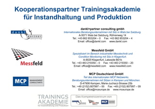 Kooperationspartner Trainingsakademie
  für Instandhaltung und Produktion
                            dankl+partner consulting gmbh
              Internationales Beratungsunternehmen mit Sitz in Wals bei Salzburg.
                             A-5071 Wals bei Salzburg, Röhrenweg 14
                      Tel.: +43 662 853204 – 0 Fax: +43 662 853204 – 4
                            Email: office@dankl.com www.dankl.com


                                      Messfeld GmbH
                      Spezialisiert im Bereich industrieller Messtechnik und
                            Condition Monitoring mit Sitz in Klagenfurt.
                                A-9020 Klagenfurt, Lakeside B01b
                     Tel.: +43 463 219350 – 0 Fax: +43 463 219350 – 20
                       Email: office@messfeld.com www.messfeld.com


                                    MCP Deutschland GmbH
                               Teil des internationalen MCP Netzwerks.
                    Beratungsunternehmen mit Sitzen in Kempen und München.
                            D-47906 Kempen, Marie-Juchacz-Strasse 25b
                    Tel.: +49 (2152) 807997 – 00 Fax: +49 (2152) 807997 – 09
                           Email: office@mceurope.de www.mceurope.de
 