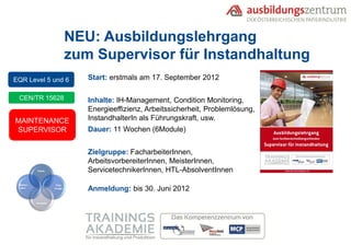 NEU: Ausbildungslehrgang
                             zum Supervisor für Instandhaltung
EQR Level 5 und 6               Start: erstmals am 17. September 2012

 CEN/TR 15628                   Inhalte: IH-Management, Condition Monitoring,
                                Energieeffizienz, Arbeitssicherheit, Problemlösung,
MAINTENANCE                     InstandhalterIn als Führungskraft, usw.
SUPERVISOR                      Dauer: 11 Wochen (6Module)


                                Zielgruppe: FacharbeiterInnen,
                                ArbeitsvorbereiterInnen, MeisterInnen,
          Fach-                 ServicetechnikerInnen, HTL-AbsolventInnen
 Metho-              Füh-
  den-              rungs-
                                Anmeldung: bis 30. Juni 2012
          Soziale
 