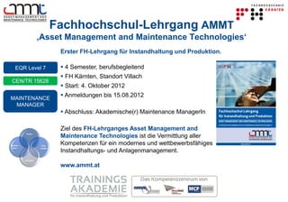 Fachhochschul-Lehrgang AMMT
                   ‚Asset Management and Maintenance Technologies‘
                             Erster FH-Lehrgang für Instandhaltung und Produktion.

   EQR Level 7                4 Semester, berufsbegleitend
                              FH Kärnten, Standort Villach
CEN/TR 15628
                              Start: 4. Oktober 2012

MAINTENANCE
                              Anmeldungen bis 15.08.2012
 MANAGER
                              Abschluss: Akademische(r) Maintenance ManagerIn

                             Ziel des FH-Lehrganges Asset Management and
         Fach-
                             Maintenance Technologies ist die Vermittlung aller
Metho-              Füh-
                             Kompetenzen für ein modernes und wettbewerbsfähiges
 den-              rungs-
                             Instandhaltungs- und Anlagenmanagement.
         Soziale

                             www.ammt.at
 