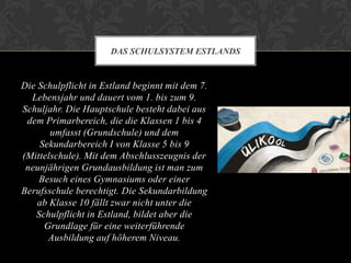 DAS SCHULSYSTEM ESTLANDS

Die Schulpflicht in Estland beginnt mit dem 7.
Lebensjahr und dauert vom 1. bis zum 9.
Schuljahr. Die Hauptschule besteht dabei aus
dem Primarbereich, die die Klassen 1 bis 4
umfasst (Grundschule) und dem
Sekundarbereich I von Klasse 5 bis 9
(Mittelschule). Mit dem Abschlusszeugnis der
neunjährigen Grundausbildung ist man zum
Besuch eines Gymnasiums oder einer
Berufsschule berechtigt. Die Sekundarbildung
ab Klasse 10 fällt zwar nicht unter die
Schulpflicht in Estland, bildet aber die
Grundlage für eine weiterführende
Ausbildung auf höherem Niveau.

 