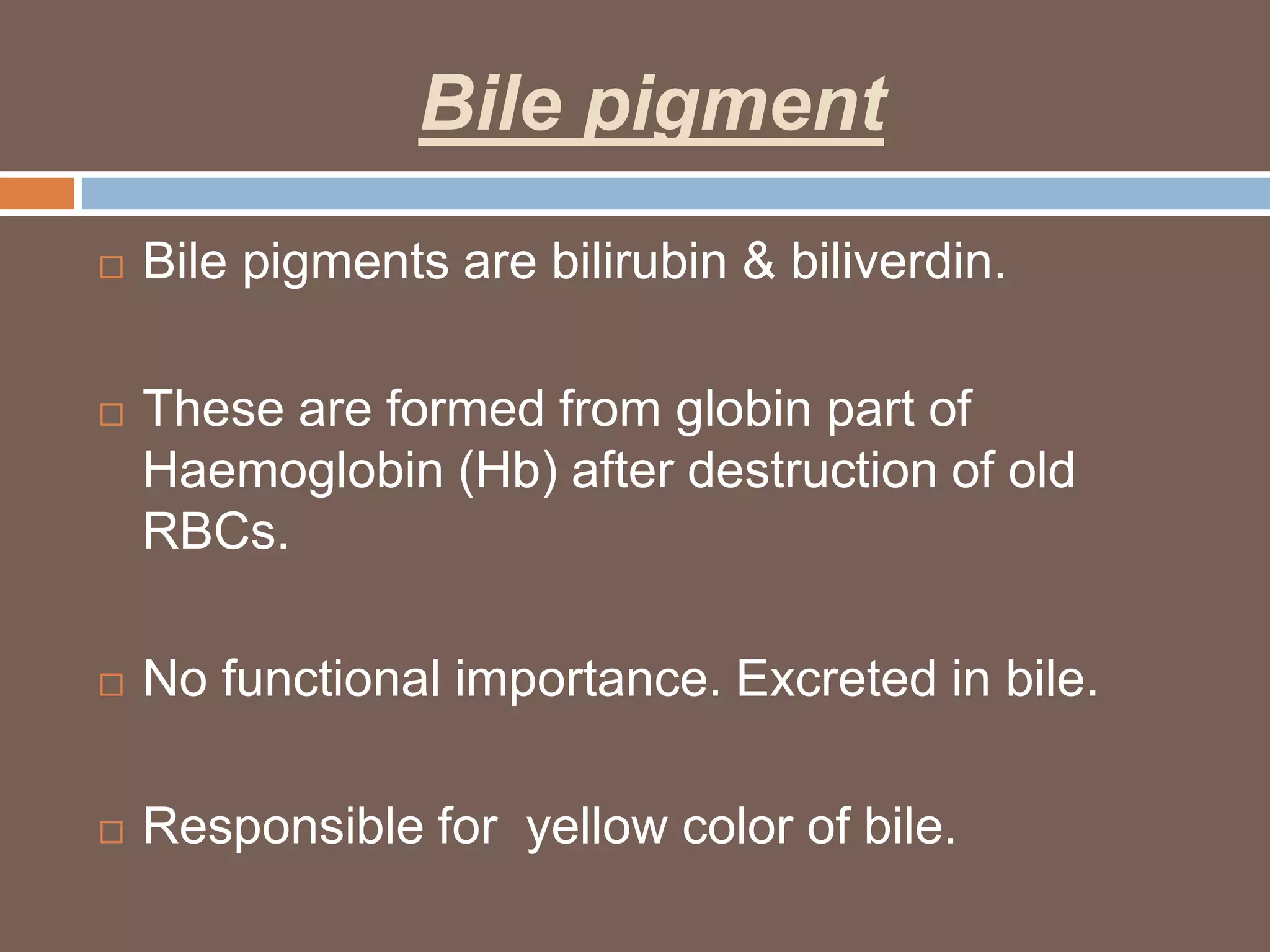 Bile pigment
   Bile pigments are bilirubin & biliverdin.

   These are formed from globin part of
    Haemoglobin (Hb) after destruction of old
    RBCs.

   No functional importance. Excreted in bile.

   Responsible for yellow color of bile.
 